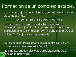 30/01/15 65
Formación de un complejo estable.Formación de un complejo estable.
Un ion complejo es un ion formado por más de un átomo oUn ion complejo es un ion formado por más de un átomo o
grupo de átomos.grupo de átomos.
Ejemplos:Ejemplos: [Al(OH)[Al(OH)44]]−−
, [Zn(CN), [Zn(CN)44]]22−−
, [AlF, [AlF66]]33−−
, [Ag(NH, [Ag(NH33))22]]++
..
De esta manera, se pueden disolver precipitadosDe esta manera, se pueden disolver precipitados
añadiendo, por ejemplo, cianuro de sodio a electrolitosañadiendo, por ejemplo, cianuro de sodio a electrolitos
insolubles de cinc como el Zn(OH)insolubles de cinc como el Zn(OH)2,2, ya que al formarse elya que al formarse el
catión [Zn(CN)catión [Zn(CN)44]]22 −−
, que es muy estable., que es muy estable.
Así, disminuirá drásticamente la concentración de ZnAsí, disminuirá drásticamente la concentración de Zn2+2+
,,
con lo que se disolverá más Zn(OH)con lo que se disolverá más Zn(OH)22..
Igualmente, pueden disolverse precipitados de AgClIgualmente, pueden disolverse precipitados de AgCl
añadiendo amoniaco.añadiendo amoniaco.
 