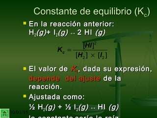 30/01/15 7
Constante de equilibrio (KConstante de equilibrio (Kcc))
 En la reacción anterior:En la reacción anterior:
HH22 (g)(g)+ I+ I22 (g)(g) ↔↔ 2 HI2 HI (g)(g)
 El valor deEl valor de KKCC , dada su expresión,, dada su expresión,
depende del ajustedepende del ajuste de lade la
reacción.reacción.
 Ajustada como:Ajustada como:
½ H½ H22 (g)(g) + ½ I+ ½ I22 (g)(g) ↔↔ HIHI (g)(g)
2
2 2
[ ]
[ ] [ ]
c
HI
K
H I
=
×
 