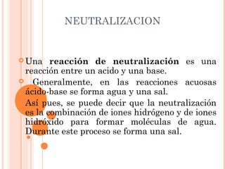 NEUTRALIZACION
 Una reacción de neutralización es una
reacción entre un acido y una base.
 Generalmente, en las reacciones acuosas
ácido-base se forma agua y una sal.
 Así pues, se puede decir que la neutralización
es la combinación de iones hidrógeno y de iones
hidróxido para formar moléculas de agua.
Durante este proceso se forma una sal.
 