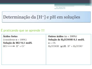 Prof. Maiquel Vieira
                                  engmaiquel@gmail.com




 Determinação da [H+] e pH em soluções

É praticando que se aprende !!!
 