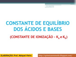 Prof. Maiquel Vieira
                                         engmaiquel@gmail.com




     CONSTANTE DE EQUILÍBRIO
       DOS ÁCIDOS E BASES
         (CONSTANTE DE IONIZAÇÃO - Ka e Kb)




ELABORAÇÃO: Prof. Máiquel Vieira   http://quimicasemmedo.blogspot.com/
 