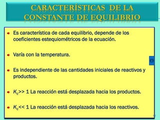 Es característica de cada equilibrio, depende de los
coeficientes estequiométricos de la ecuación.
Varía con la temperatura.
Es independiente de las cantidades iniciales de reactivos y
productos.
Kc>> 1 La reacción está desplazada hacia los productos.
Kc<< 1 La reacción está desplazada hacia los reactivos.
CARACTERÍSTICAS DE LA
CONSTANTE DE EQUILIBRIO
12
 