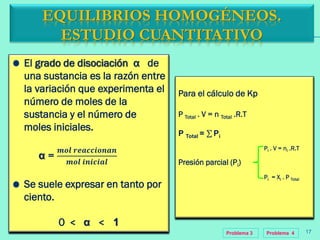 EQUILIBRIOS HOMOGÉNEOS.
ESTUDIO CUANTITATIVO
El grado de disociación α de
una sustancia es la razón entre
la variación que experimenta el
número de moles de la
sustancia y el número de
moles iniciales.
α =
𝒎𝒐𝒍 𝒓𝒆𝒂𝒄𝒄𝒊𝒐𝒏𝒂𝒏
𝒎𝒐𝒍 𝒊𝒏𝒊𝒄𝒊𝒂𝒍
Se suele expresar en tanto por
ciento.
0 < α < 1
Para el cálculo de Kp
P Total . V = n Total .R.T
P Total = Pi
Presión parcial (Pi)
Pi . V = ni .R.T
Pi = Xi . P Total
Problema 3 17Problema 4
 