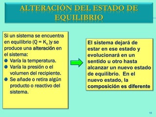 ALTERACIÓN DEL ESTADO DE
EQUILIBRIO
Si un sistema se encuentra
en equilibrio (Q = Kc )y se
produce una alteración en
el sistema:
Varía la temperatura.
Varía la presión o el
volumen del recipiente.
Se añade o retira algún
producto o reactivo del
sistema.
El sistema dejará de
estar en ese estado y
evolucionará en un
sentido u otro hasta
alcanzar un nuevo estado
de equilibrio. En el
nuevo estado, la
composición es diferente
18
 