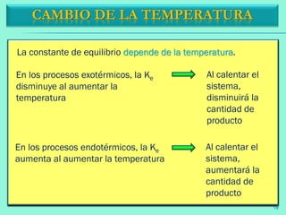 La constante de equilibrio depende de la temperatura.
CAMBIO DE LA TEMPERATURA
Al calentar el
sistema,
disminuirá la
cantidad de
producto
En los procesos exotérmicos, la Ke
disminuye al aumentar la
temperatura
Al calentar el
sistema,
aumentará la
cantidad de
producto
En los procesos endotérmicos, la Ke
aumenta al aumentar la temperatura
19
 