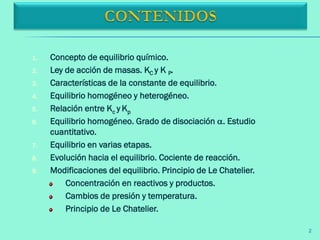 2
1. Concepto de equilibrio químico.
2. Ley de acción de masas. KC y K P.
3. Características de la constante de equilibrio.
4. Equilibrio homogéneo y heterogéneo.
5. Relación entre Kc y Kp
6. Equilibrio homogéneo. Grado de disociación . Estudio
cuantitativo.
7. Equilibrio en varias etapas.
8. Evolución hacia el equilibrio. Cociente de reacción.
9. Modificaciones del equilibrio. Principio de Le Chatelier.
Concentración en reactivos y productos.
Cambios de presión y temperatura.
Principio de Le Chatelier.
 