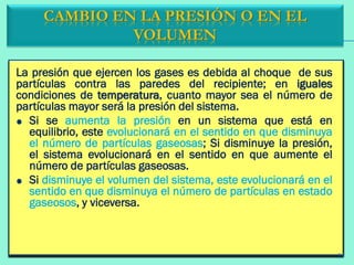 La presión que ejercen los gases es debida al choque de sus
partículas contra las paredes del recipiente; en iguales
condiciones de temperatura, cuanto mayor sea el número de
partículas mayor será la presión del sistema.
Si se aumenta la presión en un sistema que está en
equilibrio, este evolucionará en el sentido en que disminuya
el número de partículas gaseosas; Si disminuye la presión,
el sistema evolucionará en el sentido en que aumente el
número de partículas gaseosas.
Si disminuye el volumen del sistema, este evolucionará en el
sentido en que disminuya el número de partículas en estado
gaseosos, y viceversa.
CAMBIO EN LA PRESIÓN O EN EL
VOLUMEN
21
 