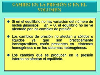 Si en el equilibrio no hay variación del número de
moles gaseosos ∆n = 0, el equilibrio no se ve
afectado por los cambios de presión
Los cambios de presión no afectan a sólidos o
líquidos ya que son prácticamente
incompresibles, estén presentes en sistemas
homogéneos o en los sistemas heterogéneos.
Los cambios que se producen en la presión
interna no afectan el equilibrio.
CAMBIO EN LA PRESIÓN O EN EL
VOLUMEN
22
 