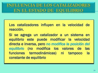 Los catalizadores influyen en la velocidad de
reacción.
Si se agrega un catalizador a un sistema en
equilibrio este puede modificar la velocidad
directa e inversa, pero no modifica la posición del
equilibrio (no modifica los valores de las
funciones termodinámicas) ni tampoco la
constante de equilibrio
INFLUENCIA DE LOS CATALIZADORES
EN EL ESTADO DE EQUILIBRIO
24
 