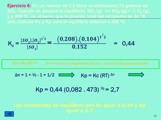 Kc =
𝑺𝑶 𝟐 . 𝑶 𝟐
𝟏
/
𝟐
𝑺𝑶 𝟑
=
𝟎,𝟐𝟎𝟖 . 𝟎,𝟏𝟎𝟒 𝟏
/
𝟐
𝟎,𝟏𝟓𝟐
= 0,44
Ejercicio 6: En un reactor de 2.5 litros se introducen 72 gramos de
SO3. Cuando se alcanza el equilibrio: SO3 (g) ↔ SO2 (g) + ½ O2 (g),
y a 200 ºC, se observa que la presión total del recipiente es de 18
atm. Calcula Kc y Kp para el equilibrio anterior a 200 ºC.
Kp = Kc (RT) Δn Δn = suma de moles gaseosos producto – suma de moles gaseosos reactivo
Kp = Kc (RT) ΔnΔn = 1 + ½ - 1 = 1/2
Kp = 0,44 (0,082 . 473) ½ = 2,7
Las constantes de equilibrio son Kc igual a 0,44 y Kp
igual a 2,7
32
 