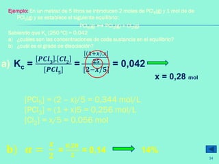 a) Kc =
𝑷𝑪𝒍 𝟑
. 𝑪𝒍 𝟐
[𝑷𝑪𝒍 𝟓
]
=
𝟏+𝒙 .𝒙
𝟐𝟓
[𝟐−𝒙/𝟓]
= 0,042
[PCl5] = (2 – x)/5 = 0,344 mol/L
[PCl3] = (1 + x)5 = 0,256 mol/L
[Cl2] = x/5 = 0,056 mol
𝐛) 𝜶 =
𝒙
𝟐
=
𝟎,𝟐𝟖
𝟐
= 0,14 14%
Ejemplo: En un matraz de 5 litros se introducen 2 moles de PCl5(g) y 1 mol de de
PCl3(g) y se establece el siguiente equilibrio:
PCl5(g) ↔ PCl3(g) + Cl2(g)
Sabiendo que Kc (250 ºC) = 0,042
a) ¿cuáles son las concentraciones de cada sustancia en el equilibrio?
b) ¿cuál es el grado de disociación?
x = 0,28 mol
34
 