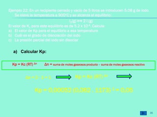 35
Ejemplo 22: En un recipiente cerrado y vacío de 5 litros se introducen 5.08 g de iodo.
Se eleva la temperatura a 900oC y se alcanza el equilibrio:
l2(g) ↔ 2 l (g)
El valor de Kc para este equilibrio es de 5.2 x 10-4. Calcula
a) El valor de Kp para el equilibrio a esa temperatura
b) Cuál es el grado de disociación del iodo
c) La presión parcial del iodo sin disociar
a) Calcular Kp:
Kp = Kc (RT) Δn Δn = suma de moles gaseosos producto – suma de moles gaseosos reactivo
Kp = Kc (RT) Δn
Δn = 2 - 1 = 1
Kp = 0,00052 (0,082 . 1173) 1 = 0,05
 
