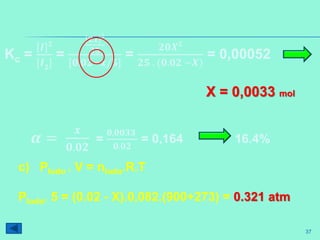 37
c) PIodo . V = nIodo.R.T
PIodo. 5 = (0.02 - X).0,082.(900+273) = 0.321 atm
Kc =
𝑰 𝟐
[𝑰 𝟐
]
=
𝟐𝒙
𝟐
𝟐𝟓
[𝟎.𝟎𝟐−𝒙/𝟓]
=
𝟐𝟎𝑿 𝟐
𝟐𝟓 . (𝟎.𝟎𝟐 −𝑿)
= 0,00052
𝜶 =
𝒙
𝟎.𝟎𝟐
=
𝟎,𝟎𝟎𝟑𝟑
𝟎.𝟎𝟐
= 0,164 16.4%
X = 0,0033 mol
 