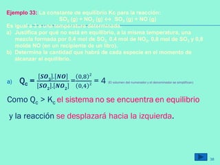 a) Qc =
𝑺𝑶 𝟑 . 𝑵𝑶
𝑺𝑶 𝟐 . 𝑵𝑶 𝟐
=
0,8 2
0,4 2 = 4 (El volumen del numerador y el denominador se simplifican)
Como Qc > Kc el sistema no se encuentra en equilibrio
y la reacción se desplazará hacia la izquierda.
Ejemplo 33: La constante de equilibrio Kc para la reacción:
SO2 (g) + NO2 (g) ↔ SO3 (g) + NO (g)
Es igual a 3 a una temperatura determinada.
a) Justifica por qué no está en equilibrio, a la misma temperatura, una
mezcla formada por 0,4 mol de SO2, 0,4 mol de NO2, 0,8 mol de SO3 y 0,8
molde NO (en un recipiente de un litro).
b) Determina la cantidad que habrá de cada especie en el momento de
alcanzar el equilibrio.
38
 