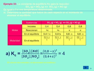 Sustancias SO2 (g) + NO2 (g) ↔ SO3 (g) + NO (g)
Moles
Iniciales 0,4 0,4 0,8 0,8
Reaccionan +x +x -x -x
En el equilibrio 0.4 + x 0,4+x 0,8 - x 0,8 - x
Molaridad En el equilibrio
0.4 + 𝑥
1
0,4 + 𝑥
1
0,8 − 𝑥
1
0,8 − 𝑥
1
Ejemplo 33: La constante de equilibrio Kc para la reacción:
SO2 (g) + NO2 (g) ↔ SO3 (g) + NO (g)
Es igual a 3 a una temperatura determinada.
a) Determina la cantidad que habrá de cada especie en el momento de
alcanzar el equilibrio.
a) Kc =
𝑺𝑶 𝟑
. 𝑵𝑶
𝑺𝑶 𝟐
. 𝑵𝑶 𝟐
=
0,8 −𝑥 2
0,4+𝑥 2 = 4
(El volumen del numerador y el denominador se simplifican)
39
 