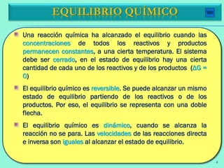 Una reacción química ha alcanzado el equilibrio cuando las
concentraciones de todos los reactivos y productos
permanecen constantes, a una cierta temperatura. El sistema
debe ser cerrado, en el estado de equilibrio hay una cierta
cantidad de cada uno de los reactivos y de los productos (ΔG =
0)
El equilibrio químico es reversible. Se puede alcanzar un mismo
estado de equilibrio partiendo de los reactivos o de los
productos. Por eso, el equilibrio se representa con una doble
flecha.
El equilibrio químico es dinámico, cuando se alcanza la
reacción no se para. Las velocidades de las reacciones directa
e inversa son iguales al alcanzar el estado de equilibrio.
EQUILIBRIO QUÍMICO
4
 