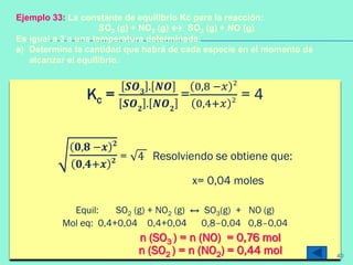 Kc =
𝑺𝑶 𝟑
. 𝑵𝑶
𝑺𝑶 𝟐
. 𝑵𝑶 𝟐
=
0,8 −𝑥 2
0,4+𝑥 2 = 4
𝟎,𝟖 −𝒙 𝟐
𝟎,𝟒+𝒙 𝟐 = 4 Resolviendo se obtiene que:
x= 0,04 moles
Equil: SO2 (g) + NO2 (g) ↔ SO3(g) + NO (g)
Mol eq: 0,4+0,04 0,4+0,04 0,8–0,04 0,8–0,04
n (SO3 ) = n (NO) = 0,76 mol
n (SO2 ) = n (NO2) = 0,44 mol
Ejemplo 33: La constante de equilibrio Kc para la reacción:
SO2 (g) + NO2 (g) ↔ SO3 (g) + NO (g)
Es igual a 3 a una temperatura determinada.
a) Determina la cantidad que habrá de cada especie en el momento de
alcanzar el equilibrio.
40
 