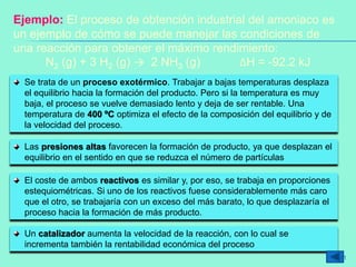 Ejemplo: El proceso de obtención industrial del amoniaco es
un ejemplo de cómo se puede manejar las condiciones de
una reacción para obtener el máximo rendimiento:
N2 (g) + 3 H2 (g) → 2 NH3 (g) ΔH = -92.2 kJ
Se trata de un proceso exotérmico. Trabajar a bajas temperaturas desplaza
el equilibrio hacia la formación del producto. Pero si la temperatura es muy
baja, el proceso se vuelve demasiado lento y deja de ser rentable. Una
temperatura de 400 ºC optimiza el efecto de la composición del equilibrio y de
la velocidad del proceso.
Las presiones altas favorecen la formación de producto, ya que desplazan el
equilibrio en el sentido en que se reduzca el número de partículas
El coste de ambos reactivos es similar y, por eso, se trabaja en proporciones
estequiométricas. Si uno de los reactivos fuese considerablemente más caro
que el otro, se trabajaría con un exceso del más barato, lo que desplazaría el
proceso hacia la formación de más producto.
Un catalizador aumenta la velocidad de la reacción, con lo cual se
incrementa también la rentabilidad económica del proceso
41
 