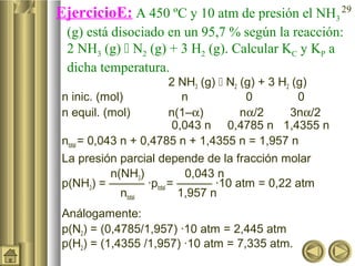 29
EjercicioE: A 450 ºC y 10 atm de presión el NH3
(g) está disociado en un 95,7 % según la reacción:
2 NH3 (g)  N2 (g) + 3 H2 (g). Calcular KC y KP a
dicha temperatura.
2 NH3 (g)  N2 (g) + 3 H2 (g)
n inic. (mol) n 0 0
n equil. (mol) n(1–α) nα/2 3nα/2
0,043 n 0,4785 n 1,4355 n
ntotal = 0,043 n + 0,4785 n + 1,4355 n = 1,957 n
La presión parcial depende de la fracción molar
n(NH3) 0,043 n
p(NH3) = ——— ·ptotal = ——— ·10 atm = 0,22 atm
ntotal 1,957 n
Análogamente:
p(N2) = (0,4785/1,957) ·10 atm = 2,445 atm
p(H2) = (1,4355 /1,957) ·10 atm = 7,335 atm.
 