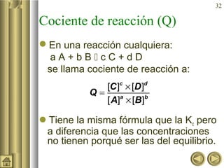 32
Cociente de reacción (Q)
En una reacción cualquiera:
a A + b B  c C + d D
se llama cociente de reacción a:
Tiene la misma fórmula que la Kc pero
a diferencia que las concentraciones
no tienen porqué ser las del equilibrio.
[ ] [ ]
[ ] [ ]
×
=
×
c d
a b
C D
Q
A B
 