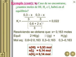 36
Ejemplo (cont): b)b) Caso de no encontrarse,
¿cuantos moles de HI, H2 e I2 habrá en el
equilibrio?
0,3 – x 0,3 – x
——— · ———
3 3
Kc = ————————— = 0,022
0,6 + 2 x 2
————
3
Resolviendo se obtiene que: x= 0,163 moles
Equil: 2 HI(g)  I2(g) + H2(g)
Mol eq: 0,6+2·0,163 0,3–0,163 0,3–0,163
n(HI) = 0,93 moln(HI) = 0,93 mol
n(In(I22) = 0,14 mol) = 0,14 mol
n(Hn(H22) = 0,14 mol) = 0,14 mol
 