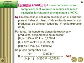 44
Ejemplo (cont): b)b) La concentración de los
compuestos si el volumen se reduce a la mitad
manteniendo constante la temperatura a 400ºC.
b)b) En este caso el volumen no influye en el equilibrio,
pues al haber el mismo nº de moles de reactivos y
productos, se eliminan todas las “V” en la expresión
de KC.
Por tanto, las concentraciones de reactivos y
productos, simplemente se duplican:
[H2]= 1,25 mol/5 L = 0,250 M
[I2]= 0,25 mol/5 L = 0, 050 M
[HI] =4,5 mol/ 5 L = 0,90 M
Se puede comprobar que:
[HI]2
(0,90 M)2
Kc = ———— = ———————— = 64,864,8
[H2]· [I2] 0,250 M · 0,050 M
Problema
Selectividad
(Junio 98)
Problema
Selectividad
(Junio 98)
 