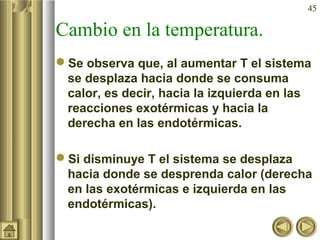 45
Cambio en la temperatura.
Se observa que, al aumentar T el sistema
se desplaza hacia donde se consuma
calor, es decir, hacia la izquierda en las
reacciones exotérmicas y hacia la
derecha en las endotérmicas.
Si disminuye T el sistema se desplaza
hacia donde se desprenda calor (derecha
en las exotérmicas e izquierda en las
endotérmicas).
 