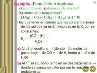 46
Ejemplo: ¿Hacia dónde se desplazará
el equilibrio al: a)a) disminuir la presión?
b)b) aumentar la temperatura?
H2O(g) + C(s)  CO(g) + H2(g) (∆H > 0)
Hay que tener en cuenta que las concentraciones
de los sólidos ya están incluidas en la Kc por ser
constantes.
[CO]· [H2]
Kc = ——————
[H2O]
a)a) Al p↓ el equilibrio → (donde más moles de
gases hay: 1 de CO + 1 de H2 frente a 1 sólo de
H2O)
b)b) Al T↑ el equilibrio también se desplaza hacia →
donde se consume calor por ser la reacción
endotérmica.
 