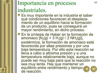 49
Importancia en procesos
industriales.
Es muy importante en la industria el saber
qué condiciones favorecen el desplaza-
miento de un equilibrio hacia la formación
de un producto, pues se conseguirá un
mayor rendimiento, en dicho proceso.
En la síntesis de Haber en la formación de
amoniaco [N2(g) + 3 H2(g)  2 NH3(g)],
exotérmica, la formación de amoniaco está
favorecida por altas presiones y por una
baja temperatura. Por ello esta reacción se
lleva a cabo a altísima presión y a una
temperatura relativamente baja, aunque no
puede ser muy baja para que la reacción no
sea muy lenta. Hay que mantener un
equilibrio entre rendimiento y tiempo
de reacción.
 