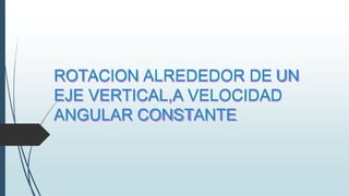 ROTACION ALREDEDOR DE UN
EJE VERTICAL,A VELOCIDAD
ANGULAR CONSTANTE
 