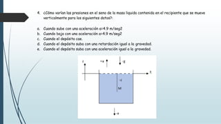 4. ¿Cómo varían las presiones en el seno de la masa liquida contenida en el recipiente que se mueve
verticalmente para los siguientes datos?:
a. Cuando sube con una aceleración a=4.9 m/seg2
b. Cuando baja con una aceleración a=4.9 m/seg2
c. Cuando el depósito cae.
d. Cuando el depósito suba con una retardación igual a la gravedad.
e. Cuando el depósito suba con una aceleración igual a la gravedad.
 