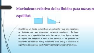 Considérese un líquido contenido en un recipiente y que este recipiente
se desplaza con una aceleración horizontal constante. En tales
circunstancias la superficie libre se inclina; una partícula líquida continua
en reposo con respecto a otra y con respecto a las paredes del
recipiente, de modo que no hay rozamiento entre ellas y el estudio de la
repartición de presiones puede hacerse con los principios hidrostáticos.
 