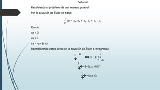 Solución
Resolviendo el problema de una manera general:
Por la ecuación de Euler se tiene:
1
ρ
dp = ax . dx + ay . dy + az . dz
Donde:
ax = 0
ay = 0
az = -g – (± a)
Reemplazando estos datos en la ecuación de Euler e integrando:
1
� 0
� −z
��= −g ±a
dz
0
1
�
�= − g ± a z 0
−z
1
�
�= g ± a z
 
