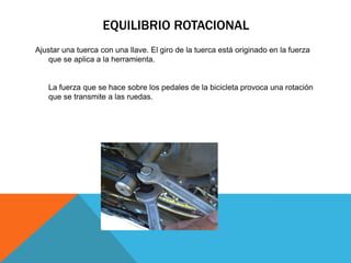 EQUILIBRIO ROTACIONAL
Ajustar una tuerca con una llave. El giro de la tuerca está originado en la fuerza
   que se aplica a la herramienta.


   La fuerza que se hace sobre los pedales de la bicicleta provoca una rotación
   que se transmite a las ruedas.
 