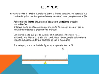 EJEMPLOS
Se llama Torca o Torque al producto entre la fuerza aplicada y la distancia a la
    cual se la aplica medida, generalmente, desde el punto que permanece fijo.

   Así como una fuerza provoca una traslación, un torque produce
   una rotación.
   El torque mide, de alguna manera, el estado de rotación que provoca la
   fuerza o latendencia a producir una rotación.

   Del mismo modo que puede evitarse el desplazamiento de un objeto
   aplicando una fuerza contraria a la que lo hace mover, puede evitarse una
   rotación aplicando un torque contrario al que lo hace girar.

   Por ejemplo, si a la tabla de la figura se le aplica la fuerza F1
 