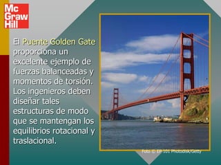 El Puente Golden Gate
proporciona un
excelente ejemplo de
fuerzas balanceadas y
momentos de torsión.
Los ingenieros deben
diseñar tales
estructuras de modo
que se mantengan los
equilibrios rotacional y
traslacional.
Foto © EP 101 Photodisk/Getty
 