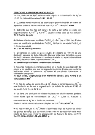 EJERCICIOS Y PROBLEMAS PROPUESTOS
1.- Una disolución de AgCl está saturada cuando la concentración de Ag
+
es
1,3·10
−5
M, hallar el Kps del AgCl. R// 1,69·10
−10
2.- ¿Cuántos moles de yodato de cobre (II) se pueden disolver en 5 litros de
agua si su producto de solubilidad es Kps = 7,4·10
−8
?. R// 0,013 moles
3.- Sabiendo que los Kps del cloruro de plata y del fosfato de plata son,
respectivamente, 1,7·10
−10
y 1,8·10
−18
, ¿cuál de estas sales es más soluble?
R// El fosfato de plata
4.- Se tiene el sistema en equilibrio: Fe(OH)
2
(s) = Fe
+2
(aq) + 2 OH
−
(aq). Explica
cómo se modifica la solubilidad del Fe(OH)
2
: 1) Cuando se añade Fe(OH)
2
(s).
2) Al disminuir el pH.
R// 1) No se altera 2) Aumenta
5.- El hidróxido de calcio es poco soluble. Se dispone de 100 ml. de una
disolución saturada de dicho hidróxido. Razonar si la masa del sólido, en esa
disolución aumenta, disminuye o no se altera al añadir : a) agua b)disolución de
NaOH c) disolución de HCl d) disolución de CaCl
2
.
R// a)Disminuye b)aumenta c)disminuye d)aumenta
6- Tenemos hidróxido de manganeso(II)(s) en el fondo de una disolución del
mismo y en equilibrio con sus correspondientes iones. Explica que sustancia
podríamos añadir si queremos: a)Disolver el precipitado. b)Aumentar la
cantidad de precipitado.
R// a)Un ácido, (p.ej.HCl(aq)) b)Un hidróxido soluble, (p.ej NaOH) o un
compuesto de Mn
2+
7.- El Kps del sulfato de plomo (II) es 2·10
-8
. Hallar la concentración de Pb
+2
en
una disolución en la que la concentración de sulfato de sodio es 0'142 g/l.
(Ar:Na=23 S=32 O=16) R// 2.10
-5
8.- Se tiene una disolución de nitrato de plata y se añade cromato potásico
sólido hasta que la concentración de CrO
4
=
= 0,001 M. Calcular la
concentración de Ag
+
en la disolución resultante.
Producto de solubilidad del cromato de plata es 2·10
-12
R// 4,47·10
-5
M
9.- El Kps del BaF
2
es 1,7·10
-6
. Hallar la solubilidad en g/l del fluoruro de bario y
los gramos de NaF(s) que se deben añadir a 100 ml de disolución 0,005 M de
nitrato de bario para iniciar la precipitación de fluoruro de bario. (Ar:F=19
Ba=137,34 Na=23) R// 1,32 g/l 0,07745 g.
 