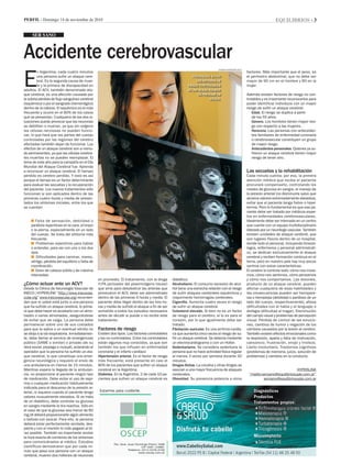 equilibrios - 3Perfil - Domingo 14 de noviembre de 2010
Accidente cerebrovascular
E
n Argentina, cada cuatro minutos
una persona sufre un ataque cere-
bral. Es la segunda causa de muer-
te y la primera de discapacidad en
adultos. El ACV, también denominado ata-
que cerebral, es una afección causada por
la súbita pérdida de flujo sanguíneo cerebral
(isquémico) o por el sangrado (hemorrágico)
dentro de la cabeza. El isquémico es el más
frecuente y ocurre en el 80% de los casos
que se presentan. Cualquiera de las dos si-
tuaciones puede provocar que las neuronas
se debiliten o mueran, ya que sin oxígeno
las células nerviosas no pueden funcio-
nar, lo que hará que las partes del cuerpo
controladas por las regiones del cerebro
afectadas también dejan de funcionar. Los
efectos de un ataque cerebral son a menu-
do permanentes, ya que las células cerebra-
les muertas no se pueden reemplazar. El
lema de este año para la campaña en el Día
Mundial del Ataque Cerebral fue: Aprenda
a reconocer un ataque cerebral. El tiempo
perdido es cerebro perdido. Y esto es así
porque el tiempo es un factor determinante
para evaluar las secuelas y la recuperación
del paciente. Los nuevos tratamientos sólo
funcionan si son aplicados dentro de las
primeras cuatro horas y media de presen-
tados los síntomas iniciales, entre los que
se cuentan:
n Falta de sensación, debilidad o
parálisis repentinas en la cara, el brazo
o la pierna, especialmente en un lado
del cuerpo. Se trata del síntoma más
frecuente.
n Problemas repentinos para hablar
o entender, para ver con uno o los dos
ojos.
n Dificultades para caminar, mareo,
vértigo, pérdida del equilibrio o falta de
coordinación.
n Dolor de cabeza súbito y de máxima
intensidad.
	
¿Cómo actuar ante un ACV?
Desde la Clínica de Neurología Vascular de
INECO ( HYPERLINK “http://www.inecovas-
cular.org” www.inecovascular.org) recomien-
dan que si usted está junto a una persona
que ha sufrido un ataque cerebral, lo prime-
ro que debe hacer es acostarlo con un almo-
hadón o varias almohadas, asegurándose
de evitar que se caiga. La persona debe
permanecer sobre uno de sus costados
para que la saliva o un eventual vómito no
se dirija a la vía respiratoria. Inmediatamen-
te, debe llamar al servicio de emergencias
público (SAME o similar) o privado (de su
obra social, prepaga o mutual), aclarando al
operador que la persona ha sufrido un ata-
que cerebral, lo que constituye una emer-
gencia neurológica y requiere el envío de
una ambulancia en menos de 15 minutos.
Mientras espera la llegada de la ambulan-
cia, no proporcione al paciente ningún tipo
de medicación. Debe evitar el uso de aspi-
rina o cualquier medicación habitualmente
indicada para el descenso de la presión ar-
terial, ni siquiera cuando el paciente tenga
valores inusualmente elevados. Si se trata
de un diabético, debe controlar su glucosa
en sangre mediante la tira reactiva. Sólo en
el caso de que la glucosa sea menor de 80
mg/dl deberá proporcionarle algún alimento
o bebida con azúcar. Para ello, la persona
deberá estar perfectamente sentada, des-
pierta y con el mentón lo más pegado al tó-
rax posible. También es importante anotar
la hora exacta de comienzo de los síntomas
para comunicárselos al médico. Estudios
científicos demostraron que por cada mi-
nuto que pasa una persona con un ataque
cerebral, mueren dos millones de neuronas
ser sano
en promedio. El tratamiento, con la droga
rt-PA (activador del plasminógeno tisular)
que sirve para desobstruir las arterias que
provocaron el ACV, debe ser administrado
dentro de las primeras 4 horas y media. El
paciente debe llegar dentro de las tres ho-
ras y media de sufrido el ataque a fin de ser
sometido a todos los estudios necesarios
antes de decidir si puede o no recibir este
tratamiento.
Factores de riesgo
Existen dos tipos. Los factores controlables
y los no controlables. Entre los controlables
están algunos muy conocidos, ya que son
también los que influyen en enfermedad
coronaria y el infarto cardíaco
Hipertensión arterial. Es el factor de riesgo
más frecuente; está presente en casi el
80% de los pacientes que sufren un ataque
cerebral en la Argentina.
Diabetes. En la Argentina, 2 de cada 10 pa-
cientes que sufren un ataque cerebral es
diabético.
Alcoholismo. El consumo excesivo de alco-
hol tiene una estrecha relación con el riesgo
de sufrir ataques cerebrales isquémicos y
mayormente hemorragias cerebrales.
Cigarrillo. Aumenta cuatro veces el riesgo
de sufrir un ataque cerebral.
Colesterol elevado. Si bien no es un factor
de riesgo para el cerebro, sí lo es para el
corazón, por lo que igualmente debe ser
tratado.
Fibrilación auricular. Es una arritmia cardía-
ca que aumenta cinco veces el riesgo de su-
frir un ataque cerebral. Se detecta mediante
un electrocardiograma o con un Holter.
Sedentarismo. Se considera sedentaria la
persona que no hace actividad física regular
al menos 3 veces por semana durante 30
minutos.
Drogas ilícitas. La cocaína y otras drogas se
asocian a una mayor frecuencia de ataques
cerebrales.
Obesidad. Su presencia potencia a otros
factores. Más importante que el peso, es
el perímetro abdominal, que no debe ser
mayor de 90 cm en el hombre y 80 en la
mujer.
Además existen factores de riesgo no con-
trolables y es importante reconocerlos para
poder identificar individuos con un mayor
riesgo de sufrir un ataque cerebral:
Edad. El riesgo se duplica a partir
de los 55 años.
Género. Los hombres tienen mayor ries-
go con respecto a las mujeres.
Herencia. Las personas con anteceden-
tes familiares de enfermedad coronaria
o cerebrovascular constituyen un grupo
de mayor riesgo.
Antecedentes personales. Quienes ya su-
frieron un ataque cerebral tienen mayor
riesgo de tener otro.
	
Las secuelas y la rehabilitación
Cada minuto cuenta; por eso, la primera
atención médica que reciba el paciente
procurará compensarlo, controlando los
niveles de glucosa en sangre, el manejo de
la presión arterial (no disminuirla salvo que
alcance valores extremadamente elevados),
evitar que el paciente tenga fiebre o hiper-
termia. Pero lo fundamental es que ese pa-
ciente debe ser tratado por médicos exper-
tos en enfermedades cerebrovasculares.
Idealmente debe ser internado en un centro
que cuente con un equipo multidisciplinario
liderado por un neurólogo vascular. También
existen unidades de ataque cerebral, que
son lugares físicos dentro de un hospital,
donde todo el personal, incluyendo kinesió-
logos, enfermeros y personal administrati-
vo, se dedican exclusivamente al ataque
cerebral y reciben formación continua en el
tema, pero en nuestro país hay muy pocos
centros con estas características.
El cerebro lo controla todo: cómo nos move-
mos, cómo nos sentimos, cómo pensamos
y cómo nos comportamos. Las lesiones,
producto de un ataque cerebral, pueden
afectar cualquiera de esas habilidades y
las consecuencias pueden ser hemipare-
sia o hemiplejia (debilidad o parálisis de un
lado del cuerpo, respectivamente); afasia
(dificultades con el habla y el lenguaje) o
disfagia (dificultad al tragar). Disminución
del campo visual y problemas de percepción
visual. Pérdida de control de las emocio-
nes, cambios de humor y negación de los
cambios causados por la lesión al cerebro.
También existen efectos emocionales como
la depresión, apatía y falta de motivación,
cansancio, frustración, enojo y tristeza.
Llanto involuntario. Trastornos cognitivos
(problemas de memoria, juicio, solución de
problemas) y cambios en la conducta.
HYPERLINK
“mailto:sersano@equilibriosuple.com.ar”
sersano@equilibriosuple.com.ar
Prevencion. Evitar
los factores de
riesgo controlables
es una buena manera
de prevenir un
ataque.
damian Barbarosch
 
