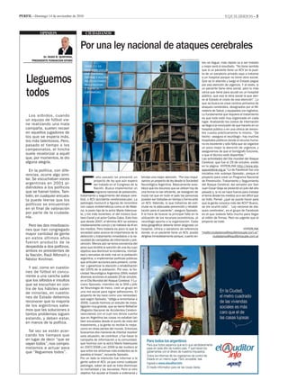 equilibrios - 5Perfil - Domingo 14 de noviembre de 2010
ciudadanos
E
l año pasado se presentó un
proyecto de ley que aún espera
ser tratado en el Congreso de la
Nación. Busca implementar un
programa nacional de prevención,
tratamiento y seguimiento del ataque cere-
bral, o ACV (accidente cerebrovascular). La
patología involucró a figuras de renombre
con casos emblemáticos como el de Male-
na, la joven hija de la actriz María Valenzue-
la, y los más recientes: el del músico Gus-
tavo Cerati y el actor Carlos Calvo. Esto hizo
que desde 2007, el término ACV se volviera
medianamente común y se hablara de él en
los medios. Pero todavía es poco lo que la
sociedad sabe acerca de importancia de la
detección y tratamiento inmediatos o la ne-
cesidad de campañas de información y pre-
vención. Menos aún se toma conciencia del
peso que tendría la sanción de una ley cuyo
objetivo sea disminuir la incidencia, mortali-
dad y secuelas de este mal en la población
argentina, e implementar políticas públicas
que articulen acciones para prevenir, conte-
ner y garantizar la atención y rehabilitación
del 100% de la población. Por eso, la So-
ciedad Neurológica Argentina (SNA) realizó
diversas acciones el pasado 29 de octubre,
en el Día Mundial del Ataque Cerebral. Y Lu-
ciano Sposato, miembro de la SNA y jefe
de Neurología de Ineco, creó un grupo en
una red social para lograr adhesiones. El
proyecto de ley nace como una necesidad,
que según Sposato, “obliga a remontarse a
2006, cuando hicimos un estudio de inves-
tigación muy grande, que se llamó ReNaCer
(Registro Nacional de Accidentes Cerebro-
vasculares) con el cual nos dimos cuenta
que en Argentina las cosas no estaban tan
bien encaradas desde el punto de vista del
tratamiento, y la gente no recibía lo mejor,
como en otras partes del mundo. Entonces
buscamos dos maneras de intentar resolver
esta situación, de contribuir, y fue hacer la
campaña de información a la comunidad,
que hicimos con la actriz María Valenzuela
en 2007/2008 y en 2009 la del muñeco al
que entre los síntomas más evidentes se le
paraliza el brazo”, recuerda Sposato.
Por un lado la intención fue informar a la
gente sobre el ACV, ya que como cualquier
patología, saber de qué se trata disminuye
la mortalidad y las secuelas. Pero el otro
objetivo fue ayudar al Estado a ordenarse y
Los silbidos, cuando
un equipo de fútbol vie-
ne realizando una mala
campaña, suelen recaer
en aquellos jugadores de
los que se espera más,
los más talentosos. Pero,
pasado el tiempo o los
campeonatos, el hincha
suele revalorizar a aquél
que, por momentos, le dio
alguna alegría.
En la política, con dife-
rencias, ocurre algo simi-
lar. Se escuchaban voces
argentinas en 2001 pi-
diéndoles a los políticos
que se fueran todos. Tam-
bién, en cualquier encues-
ta puede leerse que los
políticos se encuentran
en el final de valoración
por parte de la ciudada-
nía.
Pero las dos movilizacio-
nes que han congregado
mayor cantidad de gente
en estos últimos años
fueron producto de la
despedida a dos políticos,
ambos ex presidentes de
la Nación, Raúl Alfonsín y
Néstor Kirchner.
Y así, como en cuestio-
nes de fútbol el concu-
rrente a una cancha sabe
que los silbidos e insultos
que se escuchan en con-
tra de los hábiles salen
de minorías, en cuestio-
nes de Estado debemos
reconocer que la mayoría
de los argentinos sabe-
mos que las soluciones a
tantos problemas siguen
estando, y deben estar,
en manos de la política.
Tal vez se estén acer-
cando los tiempos que
en lugar de decir “que se
vayan todos”, nos compro-
metamos a actuar para
que “lleguemos todos”.
OPINION
Lleguemos
todos
Por una ley nacional de ataques cerebrales
Dr. HUGO B. QUINTANA,
PRESIDENTE FUNDACION EFORO
brindar una mejor atención. “Por eso impul-
samos un proyecto de ley desde la Sociedad
Neurológica Argentina. Básicamente esta-
blece que los recursos que se utilizan hoy de
una forma no tan eficiente, se reasignen de
modo tal que en todo el país las personas
puedan ser tratadas en tiempo y forma ante
un ACV. Además, lo que tratamos de esti-
mular es la adecuada prevención y rehabili-
tación para el paciente”, asegura Sposato.
A la hora de buscar la principal falla en la
utilización de los recursos económicos, el
neurólogo apunta a la organización. Cada
área geográfica debería tener asignado un
hospital, clínica o sanatorio de referencia
donde, si un paciente tiene un ACV, pueda
dirigirse inmediatamente porque, cuanto an-
tes se llegue, más rápido va a ser tratado
y mejor será el resultado. “No tiene sentido
que si un paciente tiene un ACV en la puer-
ta de un sanatorio privado vaya a tratarse
a un hospital porque no tiene obra social.
Que se lo atienda y luego el Estado pague
por esa atención de urgencia. Y al revés, si
un paciente tiene obra social, pero lo más
cerca que tiene para acudir es un hospital
público, que esa la obra social la que deri-
ve al Estado el costo de esa atención”. Lo
que se busca es crear centros primarios de
ataques cerebrales, designados por el Mi-
nisterio de Salud, y equipados con logística.
Lo fundamental que requiere el tratamiento
es que todo esté muy organizado en cada
lugar. Analizando los costos de internación
se llega a la conclusión de que hacerlo en un
hospital público o en una clínica de renom-
bre cuesta prácticamente lo mismo. “De
hecho –asegura el neurólogo– hay muchos
hospitales públicos donde el recurso huma-
no es excelente y sólo falta que se organice
un poco mejor la atención de urgencia, y
asegurarnos de que el tomógrafo funcione,
o que el técnico esté disponible.”
Las actividades del Día mundial del Ataque
Cerebral, que fue el 29 de octubre, están
en la página HYPERLINK http://www.ata-
quecerebral.org.ar “Lo de Facebook fue una
iniciativa mía -subraya Sposato-, porque el
proyecto para crear un Programa Nacional
de Prevención, Tratamiento y Seguimiento
del Ataque Cerebral, del senador por San
Juan Cesar Gioja se presentó en julio del año
pasado y, si no se hace fuerza para instalar
el tema desde los medios va a ser difícil que
se trate. Pensé: ¿qué se puede hacer para
que la gente conozca más del ACV? Bueno,
se me ocurrió esto”. ‘Ley nacional de ata-
ques cerebrales’, es el grupo de Facebook
en el que todavía falta mucho para llegar
al millón de firmas. Pero es urgente que el
proyecto se trate.
Proyecto. Es
necesaria una ley
que contenga,
informe y accione
políticas firmes
para prevenir
y tratar la
enfermedad.
damian Barbarosch
HYPERLINK
“mailto:ciudadanos@equilibriosuple.com.ar”
ciudadanos@equilibriosuple.com.ar
 