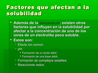 13
Factores que afectan a laFactores que afectan a la
solubilidadsolubilidad
 Además de laAdemás de la temperaturatemperatura, existen otros, existen otros
factores que influyen en la solubilidad porfactores que influyen en la solubilidad por
afectar a la concentración de uno de losafectar a la concentración de uno de los
iones de un electrolito poco soluble.iones de un electrolito poco soluble.
 Estos son:Estos son:
 Efecto ion común.Efecto ion común.
 pH.pH.
 Formación de un ácido débil.Formación de un ácido débil.
 Formación de una base débil.Formación de una base débil.
 Formación de complejos estables.Formación de complejos estables.
 Reacciones redox.Reacciones redox.
 