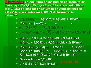 16
Ejercicio:Ejercicio: En equilibrio de disolución de bromuro deEn equilibrio de disolución de bromuro de
plataplata cuyacuya KKss=5,2=5,2 xx 1010−−1313
¿cuál será la nueva solubilidad¿cuál será la nueva solubilidad
si a ½si a ½ litrolitro de disolución saturada de AgBr se añadende disolución saturada de AgBr se añaden
0,20,2 mlml de una disolución 0,001de una disolución 0,001 MM de bromuro dede bromuro de
potasio?potasio?
 Equilibrio:Equilibrio: AgBrAgBr (s)(s)  AgAg++
(ac)(ac) + Br+ Br−−
(ac)(ac)
 Conc. eq. (Conc. eq. (mol/lmol/l): c): c ss ss


 n(Brn(Br−−
))00 = 0,5 L= 0,5 L xx7,27,2xx1010−−77
mol/L = 3,6mol/L = 3,6xx1010−−77
molmol
n(Brn(Br−−
))añadañad = 0,0002 L= 0,0002 L xx 0,001 mol/L = 20,001 mol/L = 2xx1010−−77
molmol
 Conc. inic. (mol/l): cConc. inic. (mol/l): c 7,27,2xx1010−−77
1,121,12xx1010−−66
Conc. eq. (mol/l): c 7,2Conc. eq. (mol/l): c 7,2xx1010−−77
−−xx 1,121,12xx1010−−66
−−xx
KKSS == 5,25,2 xx 1010−−1313
== (7,2(7,2xx1010−−77
−−xx)·(1,12)·(1,12xx1010−−66
−−xx))
 De donde:De donde: xx = 3,2= 3,2 xx 1010−−77
 ss’’ == (7,2(7,2 xx 1010−−77
−−3,23,2 xx 1010−−77
))MM ==
13 7
[ ] [ ] 5,2 10 7,2 10Ss Ag Br K M+ − − −
= = = = × = ×
7−
4,0×10 M
13 2
5,2 10 [ ] [ ]SK Ag Br s− + −
= × = × =
 