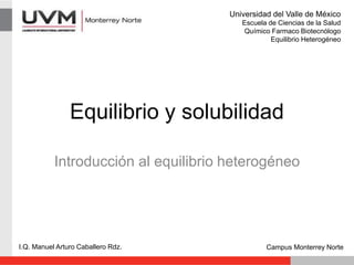 Equilibrio y solubilidad
Introducción al equilibrio heterogéneo
I.Q. Manuel Arturo Caballero Rdz. Campus Monterrey Norte
Universidad del Valle de México
Escuela de Ciencias de la Salud
Químico Farmaco Biotecnólogo
Equilibrio Heterogéneo
 