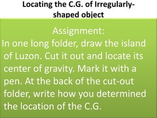 Locating the C.G. of Irregularly-shaped objectFor an irregularly-shaped object,it could be determined by balancing it by trial and error method or by the plumb bob methodAssignment:  In one long folder, draw the island of Luzon. Cut it out and locate its center of gravity. Mark it with a pen. At the back of the cut-out folder, write how you determined the location of the C.G.