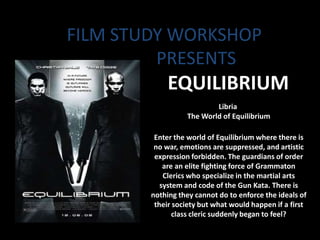 FILM STUDY WORKSHOP
         PRESENTS
             EQUILIBRIUM
                          Libria
                  The World of Equilibrium

         Enter the world of Equilibrium where there is
         no war, emotions are suppressed, and artistic
         expression forbidden. The guardians of order
            are an elite fighting force of Grammaton
            Clerics who specialize in the martial arts
           system and code of the Gun Kata. There is
        nothing they cannot do to enforce the ideals of
         their society but what would happen if a first
               class cleric suddenly began to feel?
 