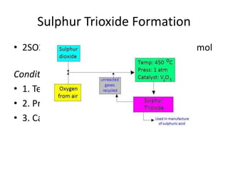 Sulphur Trioxide Formation
• 2SO2(g) + O2(g) <=> 2SO3(g) ∆H = -196 kJ/mol

Conditions required for the reaction:
• 1. Temperature: 450 oC
• 2. Pressure : 1 atm
• 3. Catalyst: Vanadium (V) oxide
 
