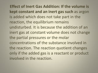 Effect of Inert Gas Addition: If the volume is
kept constant and an inert gas such as argon
is added which does not take part in the
reaction, the equilibrium remains
undisturbed. It is because the addition of an
inert gas at constant volume does not change
the partial pressures or the molar
concentrations of the substance involved in
the reaction. The reaction quotient changes
only if the added gas is a reactant or product
involved in the reaction.
 