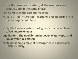 • In a Homogeneous system, all the reactants and
products are in the same phase.
For example, in the gaseous reaction,
N2 (g) + 3H2(g) 2NH3(g), reactants and products are in
the homogeneous phase.
• Equilibrium in a system having more than one phase is
called heterogeneous
equilibrium. The equilibrium between water vapor and
liquid water in a closed
container is an example of heterogeneous equilibrium.
H2O(l) ->H2O(g)
 