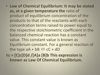 • Law of Chemical Equilibrium: It may be stated
as, at a given temperature the ratio of
product of equilibrium concentration of the
products to that of the reactants with each
concentration terms raised to power equal to
the respective stoichiometric coefficient in the
balanced chemical reaction has a constant
value. This constant value is known as
Equilibrium constant. For a general reaction of
the type aA + bB  cC + dD
Kc = [C]c[D]d /[A]a [B]b This expression is
known as Law Of Chemical Equilibrium.
 