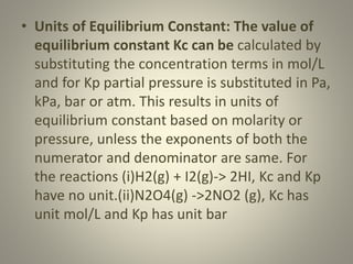 • Units of Equilibrium Constant: The value of
equilibrium constant Kc can be calculated by
substituting the concentration terms in mol/L
and for Kp partial pressure is substituted in Pa,
kPa, bar or atm. This results in units of
equilibrium constant based on molarity or
pressure, unless the exponents of both the
numerator and denominator are same. For
the reactions (i)H2(g) + I2(g)-> 2HI, Kc and Kp
have no unit.(ii)N2O4(g) ->2NO2 (g), Kc has
unit mol/L and Kp has unit bar
 