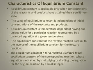 Characteristics Of Equilibrium Constant
• Equilibrium constant is applicable only when concentrations
of the reactants and products have attained their equilibrium
state.
• The value of equilibrium constant is independent of initial
concentrations of the reactants and products.
• Equilibrium constant is temperature dependent having one
unique value for a particular reaction represented by a
balanced equation at a given temperature.
• The equilibrium constant for the reverse reaction is equal to
the inverse of the equilibrium constant for the forward
reaction.
• The equilibrium constant K for a reaction is related to the
equilibrium constant of the corresponding reaction, whose
equation is obtained by multiplying or dividing the equation
for the original reaction by a small integer.
 